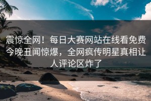震惊全网！每日大赛网站在线看免费今晚丑闻惊爆，全网疯传明星真相让人评论区炸了