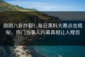刚刚八卦炸裂！每日黑料大赛点击揭秘，热门当事人内幕真相让人瞠目