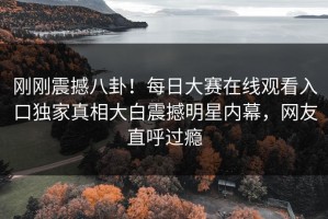 刚刚震撼八卦！每日大赛在线观看入口独家真相大白震撼明星内幕，网友直呼过瘾