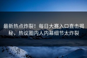 最新热点炸裂！每日大赛入口直击揭秘，热议圈内人内幕细节太炸裂