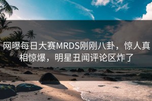 网曝每日大赛MRDS刚刚八卦，惊人真相惊爆，明星丑闻评论区炸了