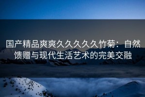 国产精品爽爽久久久久久竹菊：自然馈赠与现代生活艺术的完美交融