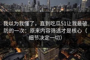 我以为我懂了，直到吃瓜51让我最破防的一次：原来内容筛选才是核心（细节决定一切）