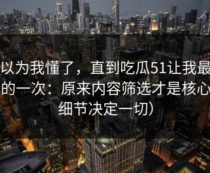 我以为我懂了，直到吃瓜51让我最破防的一次：原来内容筛选才是核心（细节决定一切）