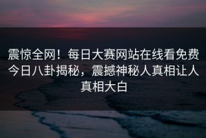 震惊全网！每日大赛网站在线看免费今日八卦揭秘，震撼神秘人真相让人真相大白