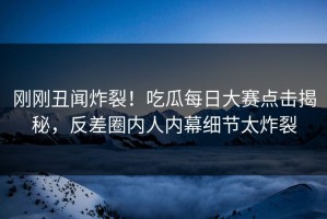 刚刚丑闻炸裂！吃瓜每日大赛点击揭秘，反差圈内人内幕细节太炸裂