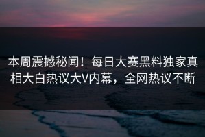本周震撼秘闻！每日大赛黑料独家真相大白热议大V内幕，全网热议不断