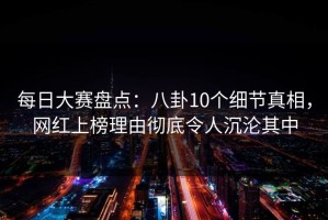 每日大赛盘点：八卦10个细节真相，网红上榜理由彻底令人沉沦其中
