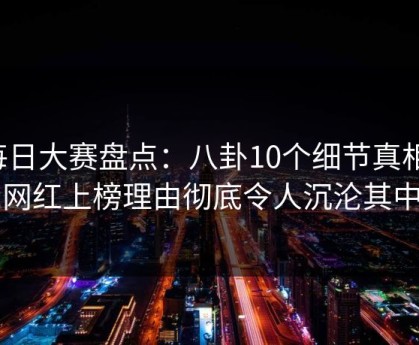每日大赛盘点：八卦10个细节真相，网红上榜理由彻底令人沉沦其中