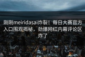 刚刚meiridasai炸裂！每日大赛官方入口围观揭秘，劲爆网红内幕评论区炸了