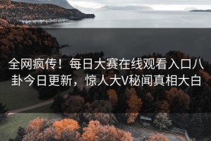 全网疯传！每日大赛在线观看入口八卦今日更新，惊人大V秘闻真相大白