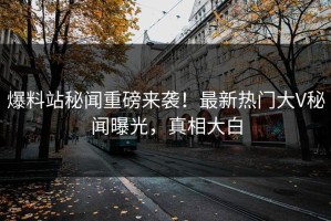 爆料站秘闻重磅来袭！最新热门大V秘闻曝光，真相大白
