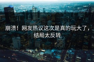 崩溃！网友热议这次是真的玩大了，结局太反转