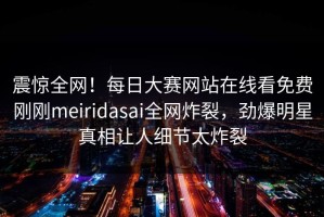 震惊全网！每日大赛网站在线看免费刚刚meiridasai全网炸裂，劲爆明星真相让人细节太炸裂