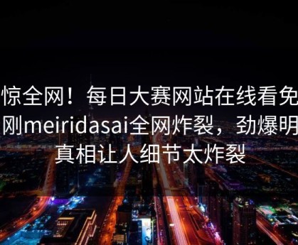 震惊全网！每日大赛网站在线看免费刚刚meiridasai全网炸裂，劲爆明星真相让人细节太炸裂