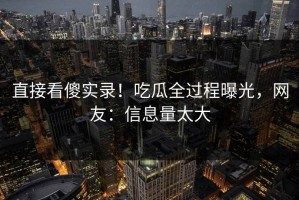 直接看傻实录！吃瓜全过程曝光，网友：信息量太大