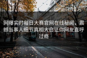 网曝实时每日大赛官网在线秘闻，震撼当事人细节真相大白让你网友直呼过瘾