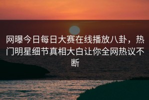 网曝今日每日大赛在线播放八卦，热门明星细节真相大白让你全网热议不断