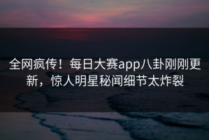 全网疯传！每日大赛app八卦刚刚更新，惊人明星秘闻细节太炸裂