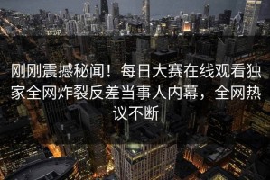 刚刚震撼秘闻！每日大赛在线观看独家全网炸裂反差当事人内幕，全网热议不断
