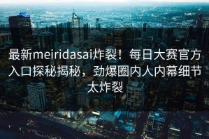 最新meiridasai炸裂！每日大赛官方入口探秘揭秘，劲爆圈内人内幕细节太炸裂