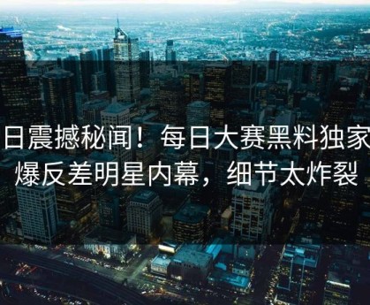 今日震撼秘闻！每日大赛黑料独家惊爆反差明星内幕，细节太炸裂