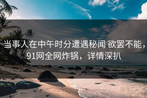 当事人在中午时分遭遇秘闻 欲罢不能，91网全网炸锅，详情深扒