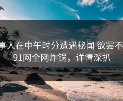 当事人在中午时分遭遇秘闻 欲罢不能，91网全网炸锅，详情深扒