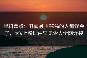黑料盘点：丑闻最少99%的人都误会了，大V上榜理由罕见令人全网炸裂
