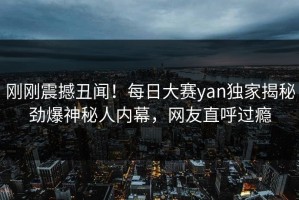 刚刚震撼丑闻！每日大赛yan独家揭秘劲爆神秘人内幕，网友直呼过瘾