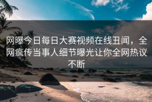 网曝今日每日大赛视频在线丑闻，全网疯传当事人细节曝光让你全网热议不断