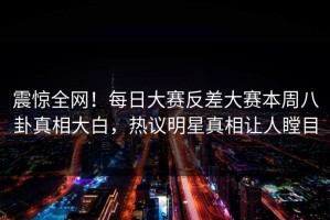 震惊全网！每日大赛反差大赛本周八卦真相大白，热议明星真相让人瞠目
