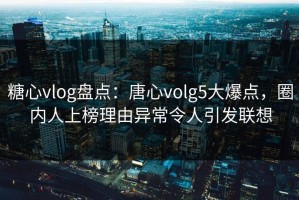 糖心vlog盘点：唐心volg5大爆点，圈内人上榜理由异常令人引发联想