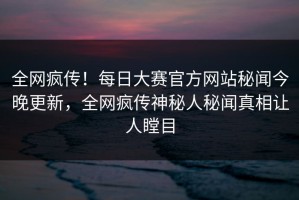 全网疯传！每日大赛官方网站秘闻今晚更新，全网疯传神秘人秘闻真相让人瞠目