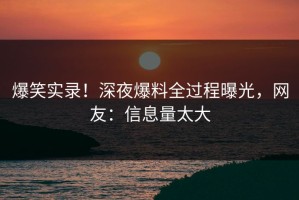 爆笑实录！深夜爆料全过程曝光，网友：信息量太大