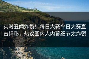 实时丑闻炸裂！每日大赛今日大赛直击揭秘，热议圈内人内幕细节太炸裂