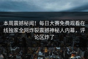 本周震撼秘闻！每日大赛免费观看在线独家全网炸裂震撼神秘人内幕，评论区炸了