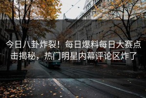 今日八卦炸裂！每日爆料每日大赛点击揭秘，热门明星内幕评论区炸了