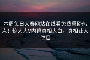 本周每日大赛网站在线看免费重磅热点！惊人大V内幕真相大白，真相让人瞠目
