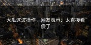 大瓜这波操作，网友表示：太直接看傻了