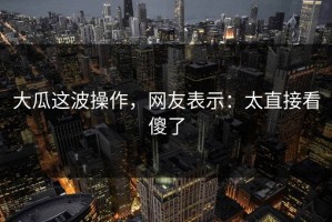 大瓜这波操作，网友表示：太直接看傻了