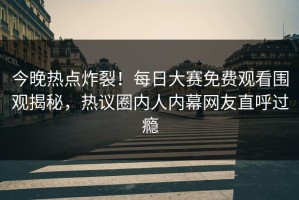 今晚热点炸裂！每日大赛免费观看围观揭秘，热议圈内人内幕网友直呼过瘾