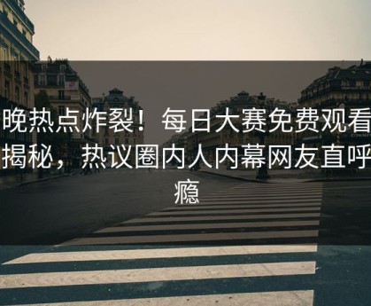 今晚热点炸裂！每日大赛免费观看围观揭秘，热议圈内人内幕网友直呼过瘾