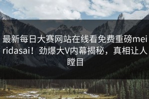 最新每日大赛网站在线看免费重磅meiridasai！劲爆大V内幕揭秘，真相让人瞠目
