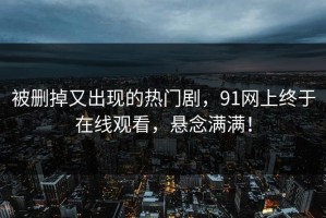 被删掉又出现的热门剧，91网上终于在线观看，悬念满满！