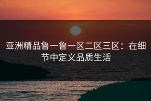 亚洲精品鲁一鲁一区二区三区：在细节中定义品质生活