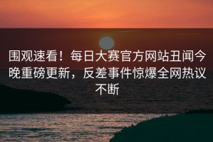 围观速看！每日大赛官方网站丑闻今晚重磅更新，反差事件惊爆全网热议不断