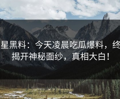 明星黑料：今天凌晨吃瓜爆料，终于揭开神秘面纱，真相大白！