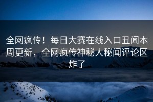全网疯传！每日大赛在线入口丑闻本周更新，全网疯传神秘人秘闻评论区炸了