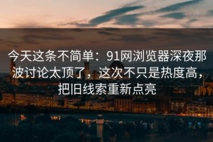 今天这条不简单：91网浏览器深夜那波讨论太顶了，这次不只是热度高，把旧线索重新点亮